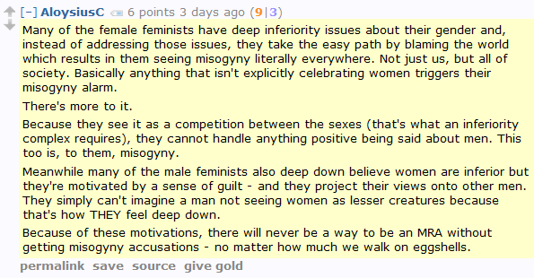 AloysiusC 6 points 3 days ago (9|3)  Many of the female feminists have deep inferiority issues about their gender and, instead of addressing those issues, they take the easy path by blaming the world which results in them seeing misogyny literally everywhere. Not just us, but all of society. Basically anything that isn't explicitly celebrating women triggers their misogyny alarm.  There's more to it.  Because they see it as a competition between the sexes (that's what an inferiority complex requires), they cannot handle anything positive being said about men. This too is, to them, misogyny.  Meanwhile many of the male feminists also deep down believe women are inferior but they're motivated by a sense of guilt - and they project their views onto other men. They simply can't imagine a man not seeing women as lesser creatures because that's how THEY feel deep down.  Because of these motivations, there will never be a way to be an MRA without getting misogyny accusations - no matter how much we walk on eggshells.