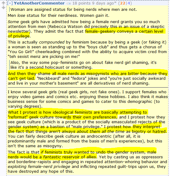 YetAnotherCommenter 18 points 9 days ago* (22|4)      Woman are assigned status for being nerds where men are not.  Men lose status for their nerdiness. Women gain it.  Some geek girls have admitted how being a female nerd grants you so much attention from men (Rebecca Watson did precisely this in an issue of a skeptic newsletter). They admit the fact that female-geekery conveys a certain level of privilege.  This is actually compounded by feminism because by being a geek (or faking it) a woman is seen as standing up to the "boys club" and thus gets a chorus of "You Go Girl!" cheerleading combined with the ability to acquire victim cred from "teh sexist menz are picking on me!"      Also, the way some pop-feminists go on about fake nerd girl shaming, it's like it's a second holocaust or something.  And then they shame all male nerds as misogynists who are bitter because they can't get laid. "Neckbeard" and "fedora" jokes and "you're just socially awkward and live in your mother's basement" are all derivatives of nerd shaming.  I know several geek girls (real geek girls, not fake ones). I support females who enjoy video games and comics etc. enjoying these hobbies. I also think it makes business sense for some comics and games to cater to this demographic (to varying degrees).  What I protest is how ideological feminists are basically attempting to "reformat" geek culture towards their own preferences, and I protest how they see geek culture (which is a product of the socially emasculated rejects of the gender system) as a bastion of "male privilege." I protest how they interpret the fact that things aren't always about them all the time as bigotry or hatred. You can fairly describe geek culture as androcentric (after all, it is predominantly male and formed from the basis of men's experiences), but this isn't the same as misogyny.  The fact is that if feminists truly wanted to undo the gender system, male nerds would be a fantastic reservoir of allies. Yet by casting us as oppressors and borderline-rapists and engaging in repeated attention-whoring behavior and exploiting female-nerd privilege and inflicting repeated guilt-trips upon us, they have destroyed any hope of this.