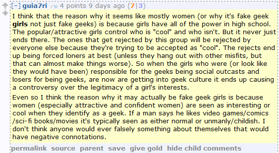 guia7ri 4 points 9 days ago (7|3)  I think that the reason why it seems like mostly women (or why it's fake geek girls not just fake geeks) is because girls have all of the power in high school. The popular/attractive girls control who is "cool" and who isn't. But it never just ends there. The ones that get rejected by this group will be rejected by everyone else because they're trying to be accepted as "cool". The rejects end up being forced loners at best (unless they hang out with other misfits, but that can almost make things worse). So when the girls who were (or look like they would have been) responsible for the geeks being social outcasts and losers for being geeks, are now are getting into geek culture it ends up causing a controversy over the legitimacy of a girl's interests.  Even so I think the reason why it may actually be fake geek girls is because women (especially attractive and confident women) are seen as interesting or cool when they identify as a geek. If a man says he likes video games/comics/sci-fi books/movies it's typically seen as either normal or unmanly/childish. I don't think anyone would ever falsely something about themselves that would have negative connotations.