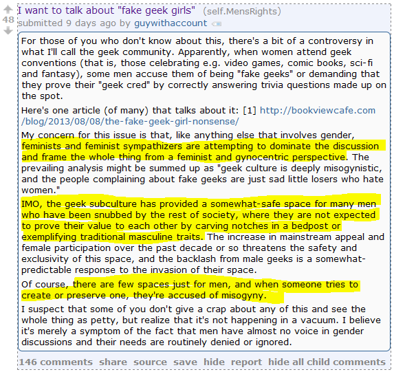I want to talk about "fake geek girls" (self.MensRights)  submitted 9 days ago by guywithaccount  For those of you who don't know about this, there's a bit of a controversy in what I'll call the geek community. Apparently, when women attend geek conventions (that is, those celebrating e.g. video games, comic books, sci-fi and fantasy), some men accuse them of being "fake geeks" or demanding that they prove their "geek cred" by correctly answering trivia questions made up on the spot.  Here's one article (of many) that talks about it: [1] http://bookviewcafe.com/blog/2013/08/08/the-fake-geek-girl-nonsense/  My concern for this issue is that, like anything else that involves gender, feminists and feminist sympathizers are attempting to dominate the discussion and frame the whole thing from a feminist and gynocentric perspective. The prevailing analysis might be summed up as "geek culture is deeply misogynistic, and the people complaining about fake geeks are just sad little losers who hate women."  IMO, the geek subculture has provided a somewhat-safe space for many men who have been snubbed by the rest of society, where they are not expected to prove their value to each other by carving notches in a bedpost or exemplifying traditional masculine traits. The increase in mainstream appeal and female participation over the past decade or so threatens the safety and exclusivity of this space, and the backlash from male geeks is a somewhat-predictable response to the invasion of their space.  Of course, there are few spaces just for men, and when someone tries to create or preserve one, they're accused of misogyny.  I suspect that some of you don't give a crap about any of this and see the whole thing as petty, but realize that it's not happening in a vacuum. I believe it's merely a symptom of the fact that men have almost no voice in gender discussions and their needs are routinely denied or ignored.