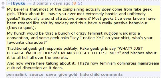 byuku 3 points 9 days ago (8|5)  My belief is that most of the complaining actually does come from fake geek girls. Think about it - have you ever met extremely hostile and unfriendly geeks? Especially around attractive women? Most geeks I've ever known have been treated like shit by society and thus have a really passive behaviour (they're quiet).  My hunch would be that a bunch of crazy feminist nutjobs walk into a convention, and some geek asks "Hey I notice XYZ on your shirt, who's your favourite character?"  Traditional geek girl responds politely. Fake geek girls say "WHAT? JUST BECAUSE I'M HERE DOESN'T MEAN YOU GET TO TEST ME!!!" and bitches about it to all hell all over the enerets.  And now we're here talking about it. That's how feminism dominates mainstream cultural discussion as it does.