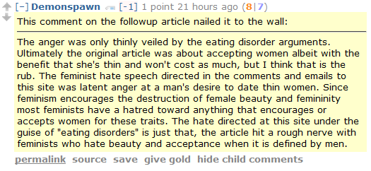 Demonspawn [-1] 1 point 21 hours ago (8|7)  This comment on the followup article nailed it to the wall:  The anger was only thinly veiled by the eating disorder arguments. Ultimately the original article was about accepting women albeit with the benefit that she's thin and won't cost as much, but I think that is the rub. The feminist hate speech directed in the comments and emails to this site was latent anger at a man's desire to date thin women. Since feminism encourages the destruction of female beauty and femininity most feminists have a hatred toward anything that encourages or accepts women for these traits. The hate directed at this site under the guise of "eating disorders" is just that, the article hit a rough nerve with feminists who hate beauty and acceptance when it is defined by men.