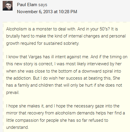 Paul Elam says	  November 6, 2013 at 10:28 PM	  Alcoholism is a monster to deal with. And in your 50′s? It is brutally hard to make the kind of internal changes and personal growth required for sustained sobriety.  I know that Vargas has ill intent against me. And if the timing on this new story is correct, I was most likely interviewed by her when she was close to the bottom of a downward spiral into the addiction. But I do wish her success at beating this, She has a family and children that will only be hurt if she does not prevail.  I hope she makes it, and I hope the necessary gaze into the mirror that recovery from alcoholism demands helps her find a little compassion for people she has so far refused to understand.