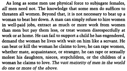 As long as some men use physical force to subjugate females, all men need not.  The knowledge that some men do suffices to threaten all women.  Beyond that, it is not necessary to beat up a woman to beat her down.  A man can simply refuse to hire women in well-paid jobs, extract as much or more work from women than men but pay them less, or treat women disrespectfully at work or at home.  He can fail to support a child he has engendered, demand the woman he lives with wait on him like a servant.  He can beat or kill the woman he claims to love, he can rape women, whether mate, acquaintance, or stranger; he can rape or sexually molest his daughters, nieces, stepchildren, or the children of a woman he claims to love.  The vast majority of men in the world do one or more of the above