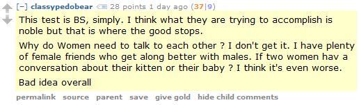 classypedobear 28 points 1 day ago (37|9)  This test is BS, simply. I think what they are trying to accomplish is noble but that is where the good stops.  Why do Women need to talk to each other ? I don't get it. I have plenty of female friends who get along better with males. If two women hav a conversation about their kitten or their baby ? I think it's even worse.  Bad idea overall