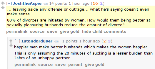 JoshtheAspie 14 points 1 hour ago (16|2)  ... leaving aside any offense or outrage... what he's saying doesn't even make sense.  80% of divorces are initiated by women. How would them being better at sexually pleasuring husbands reduce the amount of divorce?      permalink     source     save     give gold     hide child comments  [–]1standarduser -1 points 1 hour ago (2|3)  happier men make better husbands which makes the women happier.  This is only assuming the 20 minutes of sucking is a lesser burden than 24hrs of an unhappy partner.