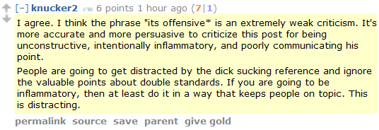 knucker2 6 points 1 hour ago (7|1)  I agree. I think the phrase "its offensive* is an extremely weak criticism. It's more accurate and more persuasive to criticize this post for being unconstructive, intentionally inflammatory, and poorly communicating his point.  People are going to get distracted by the dick sucking reference and ignore the valuable points about double standards. If you are going to be inflammatory, then at least do it in a way that keeps people on topic. This is distracting.
