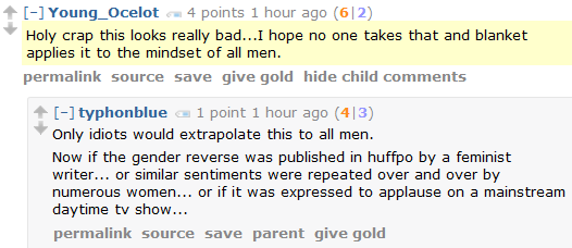 Young_Ocelot 4 points 1 hour ago (6|2)  Holy crap this looks really bad...I hope no one takes that and blanket applies it to the mindset of all men.      permalink     source     save     give gold     hide child comments  [–]typhonblue 1 point 1 hour ago (4|3)  Only idiots would extrapolate this to all men.  Now if the gender reverse was published in huffpo by a feminist writer... or similar sentiments were repeated over and over by numerous women... or if it was expressed to applause on a mainstream daytime tv show...