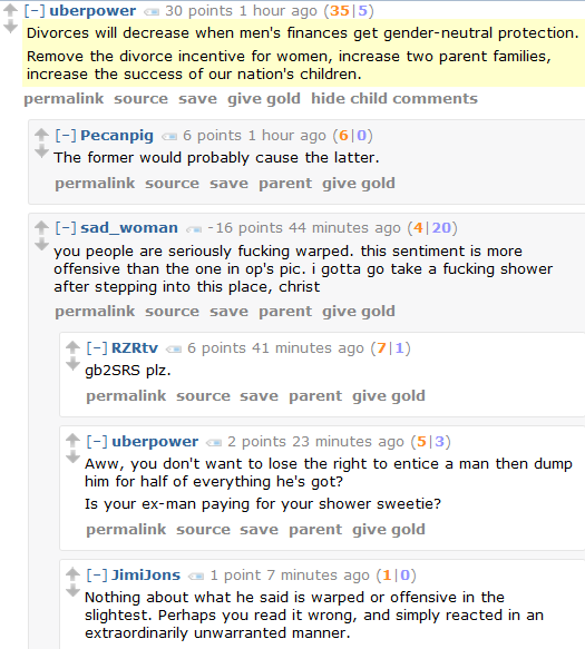 uberpower 30 points 1 hour ago (35|5)  Divorces will decrease when men's finances get gender-neutral protection.  Remove the divorce incentive for women, increase two parent families, increase the success of our nation's children.      permalink     source     save     give gold     hide child comments  [–]Pecanpig 6 points 1 hour ago (6|0)  The former would probably cause the latter.      permalink     source     save     parent     give gold  [–]sad_woman -16 points 44 minutes ago (4|20)  you people are seriously fucking warped. this sentiment is more offensive than the one in op's pic. i gotta go take a fucking shower after stepping into this place, christ      permalink     source     save     parent     give gold  [–]RZRtv 6 points 41 minutes ago (7|1)  gb2SRS plz.      permalink     source     save     parent     give gold  [–]uberpower 2 points 23 minutes ago (5|3)  Aww, you don't want to lose the right to entice a man then dump him for half of everything he's got?  Is your ex-man paying for your shower sweetie?      permalink     source     save     parent     give gold  [–]JimiJons 1 point 7 minutes ago (1|0)  Nothing about what he said is warped or offensive in the slightest. Perhaps you read it wrong, and simply reacted in an extraordinarily unwarranted manner.