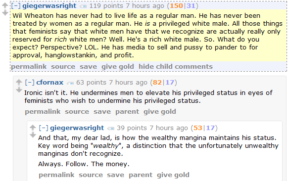 giegerwasright 119 points 7 hours ago (150|31)  Wil Wheaton has never had to live life as a regular man. He has never been treated by women as a regular man. He is a privileged white male. All those things that feminists say that white men have that we recognize are actually really only reserved for rich white men? Well. He's a rich white male. So. What do you expect? Perspective? LOL. He has media to sell and pussy to pander to for approval, hanglowstankin, and profit.      permalink     source     save     give gold     hide child comments  [–]cfornax 63 points 7 hours ago (82|17)  Ironic isn't it. He undermines men to elevate his privileged status in eyes of feminists who wish to undermine his privileged status.      permalink     source     save     parent     give gold  [–]giegerwasright 39 points 7 hours ago (53|17)  And that, my dear lad, is how the wealthy mangina maintains his status. Key word being "wealthy", a distinction that the unfortunately unwealthy manginas don't recognize.  Always. Follow. The money.