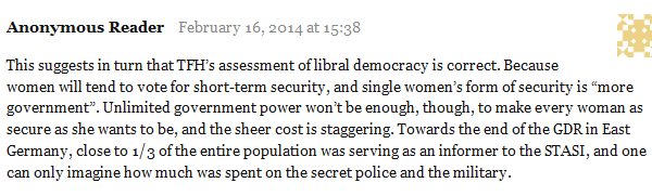 Anonymous Reader February 16, 2014 at 15:38      This suggests in turn that TFH’s assessment of libral democracy is correct. Because women will tend to vote for short-term security, and single women’s form of security is “more government”. Unlimited government power won’t be enough, though, to make every woman as secure as she wants to be, and the sheer cost is staggering. Towards the end of the GDR in East Germany, close to 1/3 of the entire population was serving as an informer to the STASI, and one can only imagine how much was spent on the secret police and the military. 