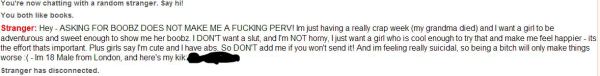 Hey - ASKING FOR BOOBZ DOES NOT MAKE ME A FUCKING PERV! Im just having a really crap week (my grandma died) and I want a girl to be adventurous and sweet enough to show me her boobz. I DON'T want a slut, and I'm NOT horny, I just want a girl who is cool enough to try that and make me feel happier - its the effort thats important. Plus girls say I'm cute and I have abs. So DON'T add me if you won't send it! And im feeling really suicidal, so being a bitch will only make things worse :( - Im 18 Male from London, and here's my kik: