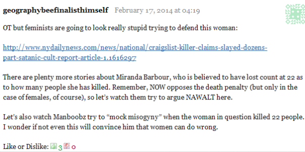 geographybeefinalisthimself February 17, 2014 at 04:19      OT but feminists are going to look really stupid trying to defend this woman:      http://www.nydailynews.com/news/national/craigslist-killer-claims-slayed-dozens-part-satanic-cult-report-article-1.1616297      There are plenty more stories about Miranda Barbour, who is believed to have lost count at 22 as to how many people she has killed. Remember, NOW opposes the death penalty (but only in the case of females, of course), so let’s watch them try to argue NAWALT here.      Let’s also watch Manboobz try to “mock misogyny” when the woman in question killed 22 people. I wonder if not even this will convince him that women can do wrong.     Like or Dislike: Thumb up 3 Thumb down 0