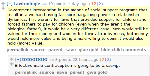 Lawtonfogle 10 points 1 day ago (12|2)  Government intervention in the means of social support programs that result in a woman having far more bargaining power in relationship dynamics. If it weren't for laws that provided support for children and forced fathers to pay for children (even when they aren't the biological father), it would be a very different issue. Men would still be valued for their money and women for their attractiveness, but money would hold more value and being a male willing to commit would also hold (more) value.      permalink     source     parent     save     give gold     hide child comments  [–]IOIOOIIOIO 5 points 23 hours ago (7|2)  Effective male contraception is going to be amazing.
