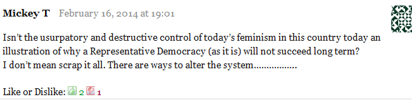 Mickey T February 16, 2014 at 19:01      Isn’t the usurpatory and destructive control of today’s feminism in this country today an illustration of why a Representative Democracy (as it is) will not succeed long term?     I don’t mean scrap it all. There are ways to alter the system……………..     Like or Dislike: Thumb up 2 Thumb down 1