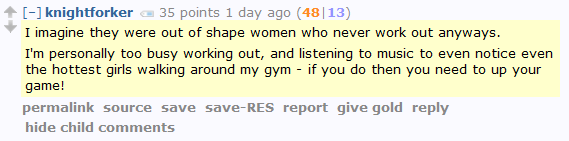 knightforker 35 points 1 day ago (48|13)  I imagine they were out of shape women who never work out anyways.  I'm personally too busy working out, and listening to music to even notice even the hottest girls walking around my gym - if you do then you need to up your game!