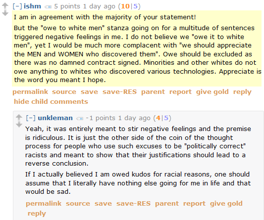 ishm 5 points 1 day ago (10|5)  I am in agreement with the majority of your statement!  But the "owe to white men" stanza going on for a multitude of sentences triggered negative feelings in me. I do not believe we "owe it to white men", yet I would be much more complacent with "we should appreciate the MEN and WOMEN who discovered them". Owe should be excluded as there was no damned contract signed. Minorities and other whites do not owe anything to whites who discovered various technologies. Appreciate is the word you meant I hope.      permalink     save     parent     report     give gold     reply  [–]unkleman -1 points 1 day ago (4|5)  Yeah, it was entirely meant to stir negative feelings and the premise is ridiculous. It is just the other side of the coin of the thought process for people who use such excuses to be "politically correct" racists and meant to show that their justifications should lead to a reverse conclusion.  If I actually believed I am owed kudos for racial reasons, one should assume that I literally have nothing else going for me in life and that would be sad.