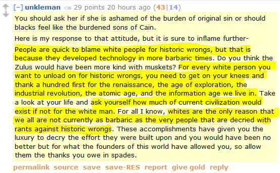 unkleman 27 points 21 hours ago (42|15)  You should ask her if she is ashamed of the burden of original sin or should blacks feel like the burdened sons of Cain.  Here is my response to that attitude, but it is sure to inflame further-  People are quick to blame white people for historic wrongs, but that is because they developed technology in more barbaric times. Do you think the Zulus would have been more kind with muskets? For every white person you want to unload on for historic wrongs, you need to get on your knees and thank a hundred first for the renaissance, the age of exploration, the industrial revolution, the atomic age, and the information age we live in. Take a look at your life and ask yourself how much of current civilization would exist if not for the white man. For all I know, whites are the only reason that we all are not currently as barbaric as the very people that are decried with rants against historic wrongs. These accomplishments have given you the luxury to decry the effort they were built upon and you would have been no better but for what the founders of this world have allowed you, so allow them the thanks you owe in spades.